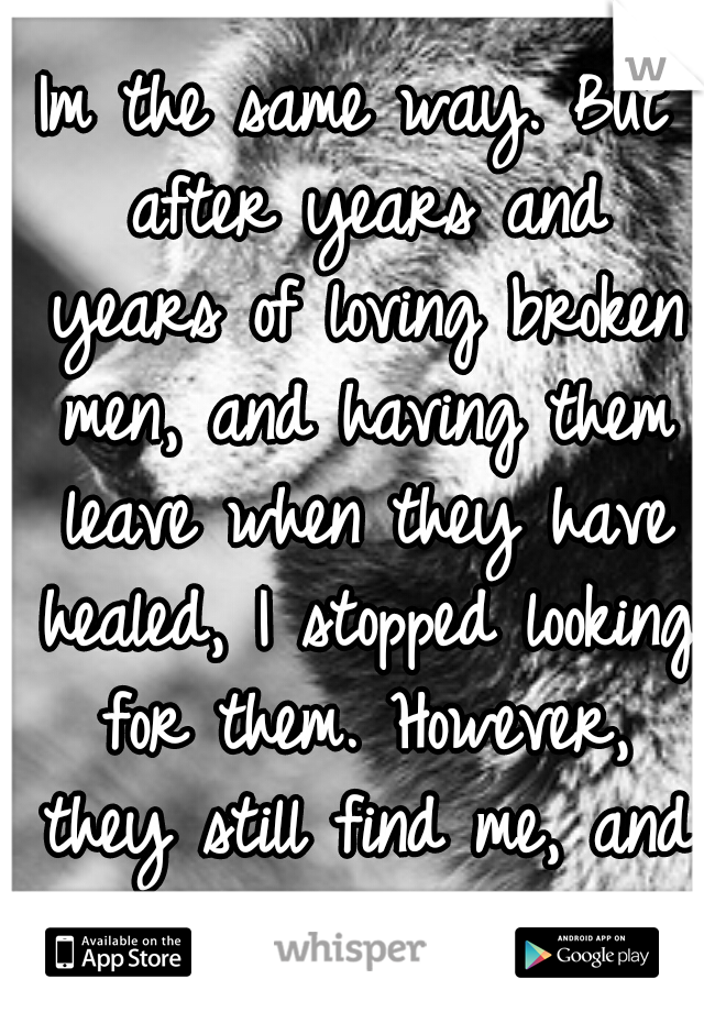 Im the same way. But after years and years of loving broken men, and having them leave when they have healed, I stopped looking for them. However, they still find me, and I continue to help them <3