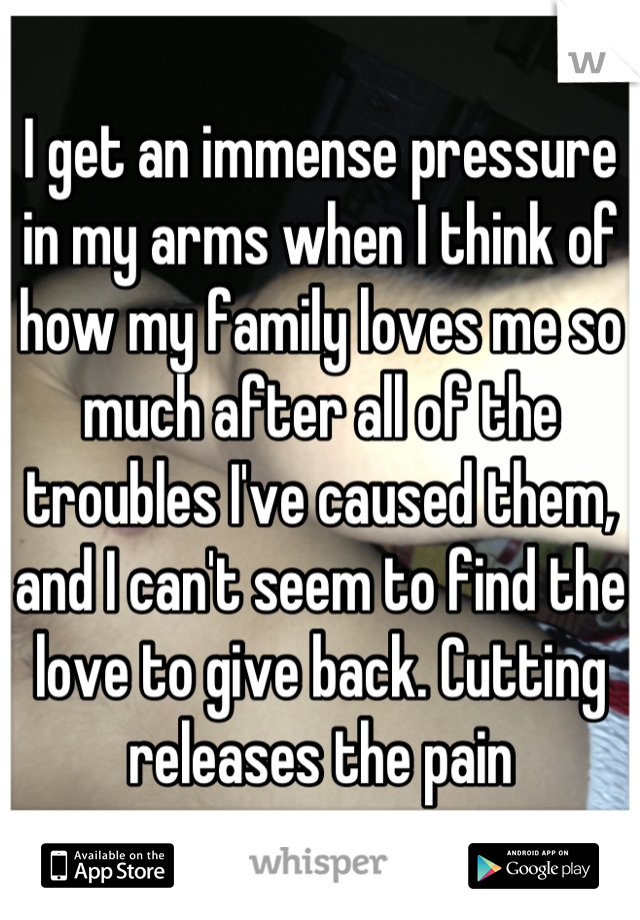 I get an immense pressure in my arms when I think of how my family loves me so much after all of the troubles I've caused them, and I can't seem to find the love to give back. Cutting releases the pain