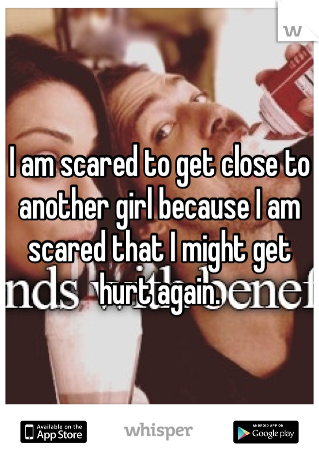 I am scared to get close to another girl because I am scared that I might get hurt again.