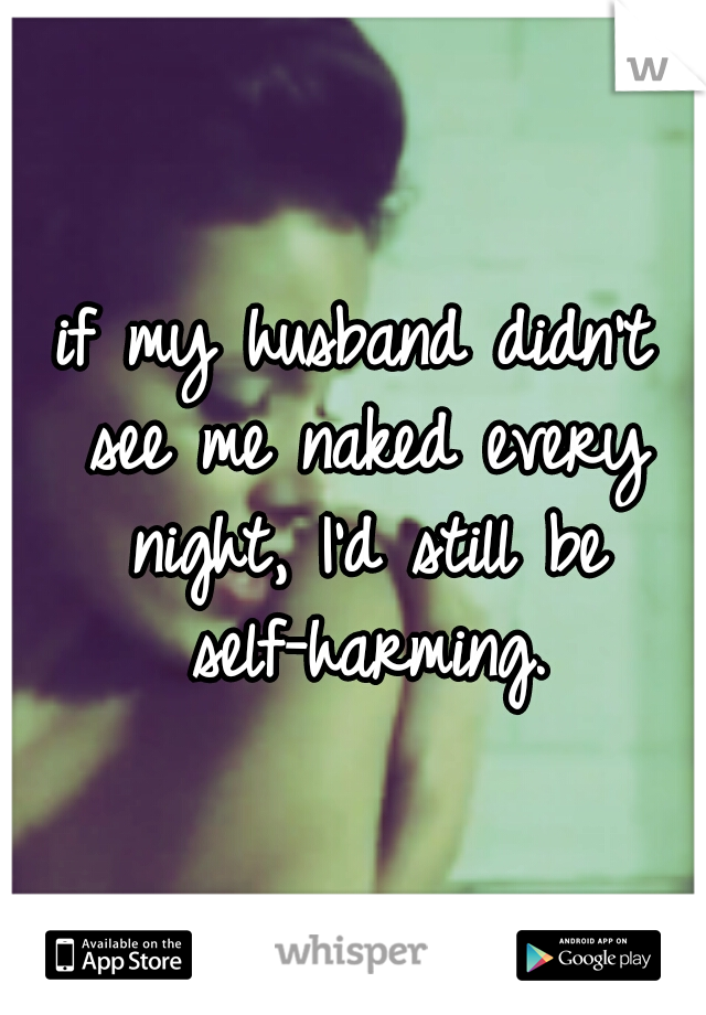 if my husband didn't see me naked every night, I'd still be self-harming.