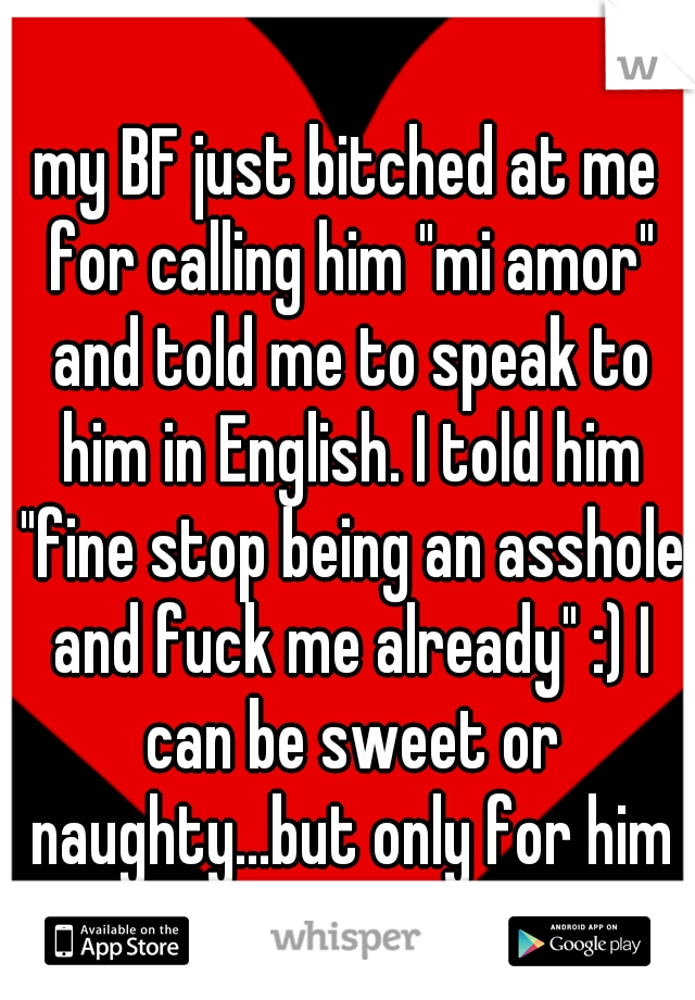 my BF just bitched at me for calling him "mi amor" and told me to speak to him in English. I told him "fine stop being an asshole and fuck me already" :) I can be sweet or naughty...but only for him