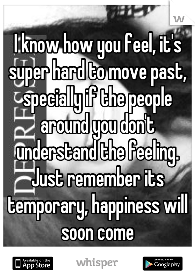 I know how you feel, it's super hard to move past, specially if the people around you don't understand the feeling. Just remember its temporary, happiness will soon come