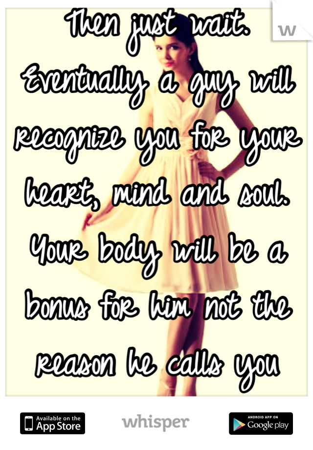 Then just wait. Eventually a guy will recognize you for your heart, mind and soul. Your body will be a bonus for him not the reason he calls you beautiful