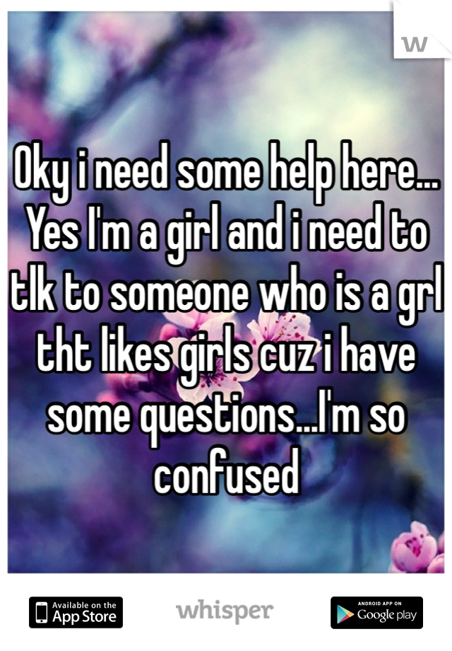 Oky i need some help here... Yes I'm a girl and i need to tlk to someone who is a grl tht likes girls cuz i have some questions...I'm so confused