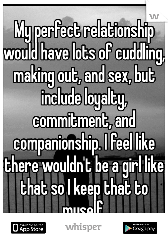 My perfect relationship would have lots of cuddling, making out, and sex, but include loyalty, commitment, and companionship. I feel like there wouldn't be a girl like that so I keep that to myself.