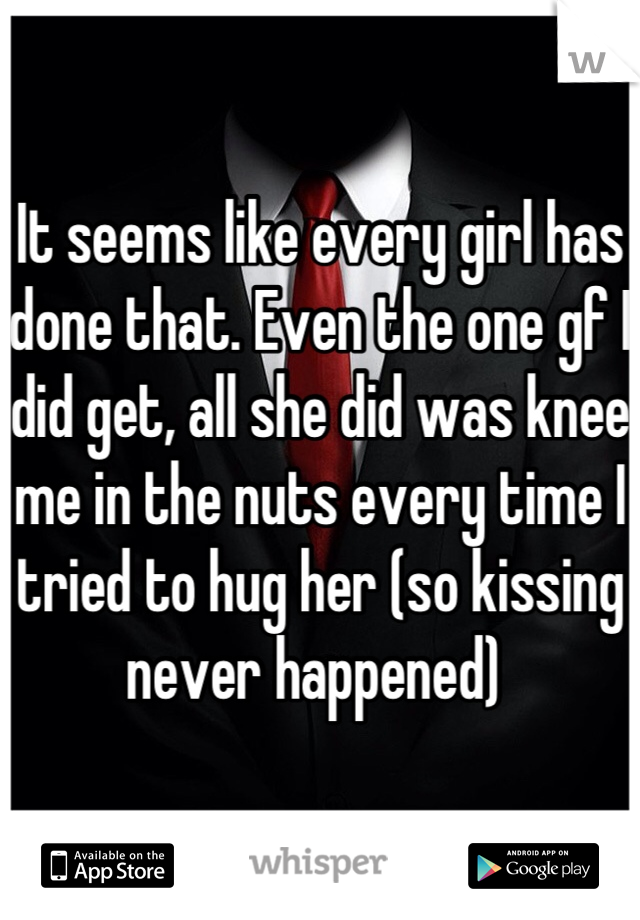 It seems like every girl has done that. Even the one gf I did get, all she did was knee me in the nuts every time I tried to hug her (so kissing never happened) 
