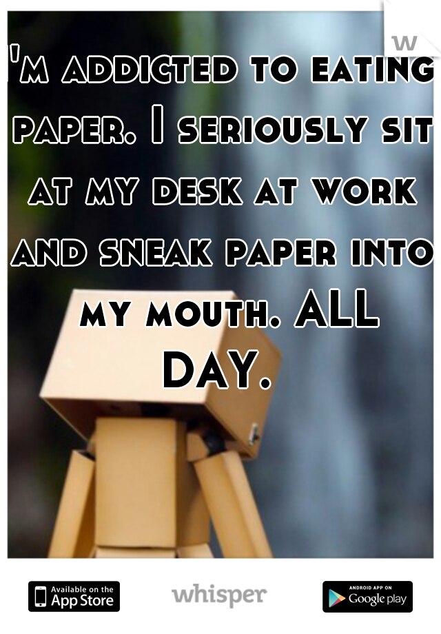 I'm addicted to eating paper. I seriously sit at my desk at work and sneak paper into  my mouth. ALL DAY. 