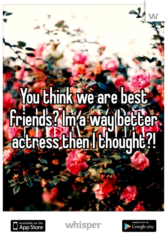 You think we are best friends? Im a way better actress then I thought?!