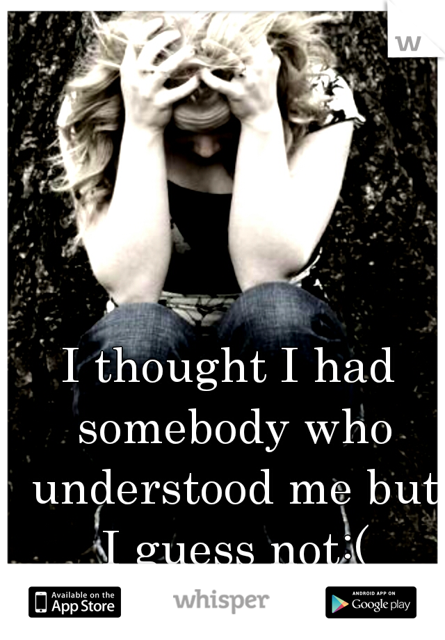 I thought I had somebody who understood me but I guess not:(