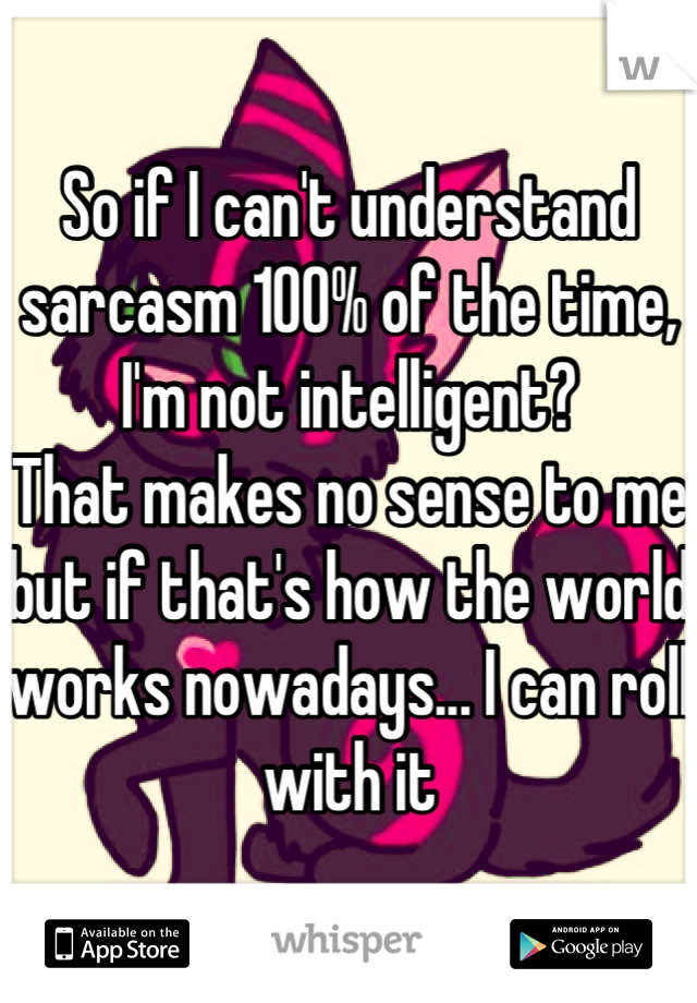 So if I can't understand sarcasm 100% of the time, I'm not intelligent?
That makes no sense to me but if that's how the world works nowadays... I can roll with it