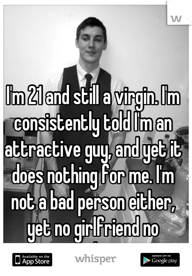 I'm 21 and still a virgin. I'm consistently told I'm an attractive guy, and yet it does nothing for me. I'm not a bad person either, yet no girlfriend no anything.