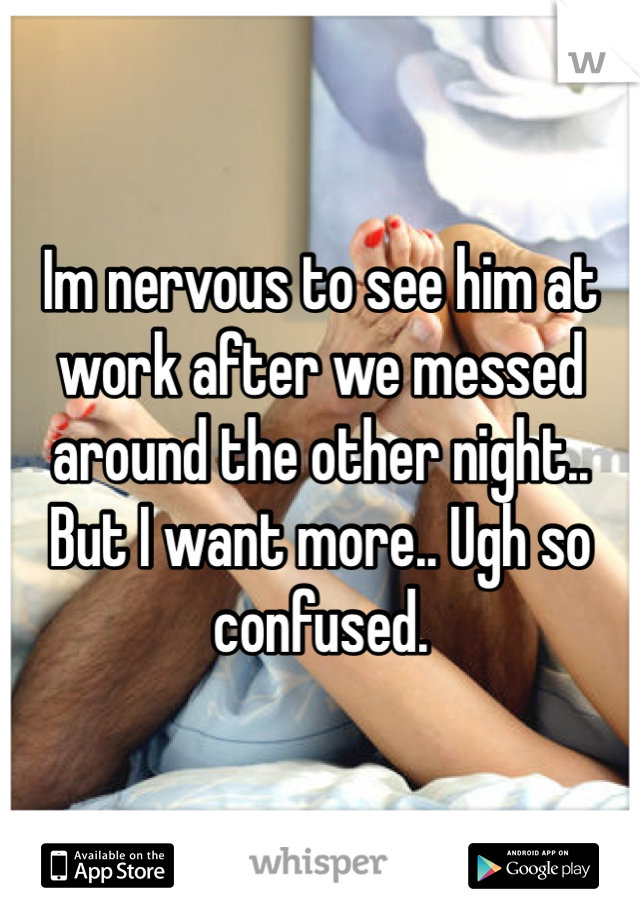 Im nervous to see him at work after we messed around the other night.. But I want more.. Ugh so confused. 
