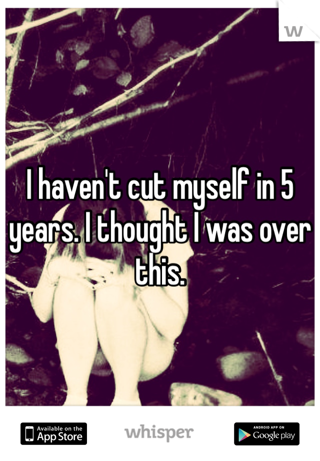 I haven't cut myself in 5 years. I thought I was over this.