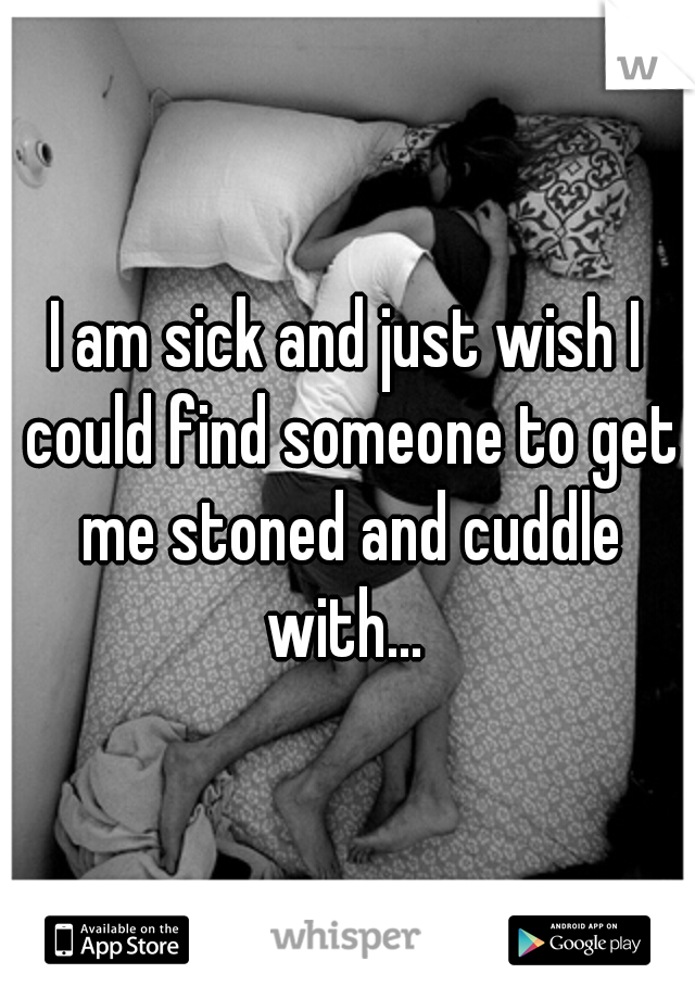 I am sick and just wish I could find someone to get me stoned and cuddle with... 