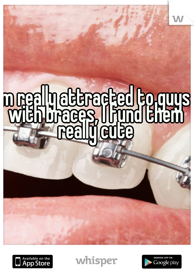 Im really attracted to guys with braces, I fund them really cute