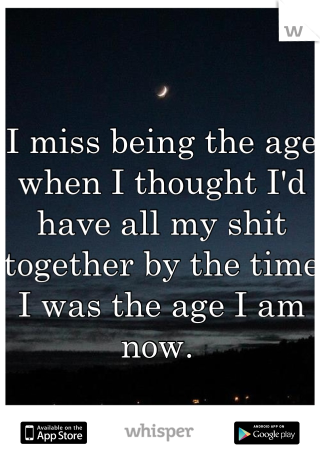 I miss being the age when I thought I'd have all my shit together by the time I was the age I am now. 