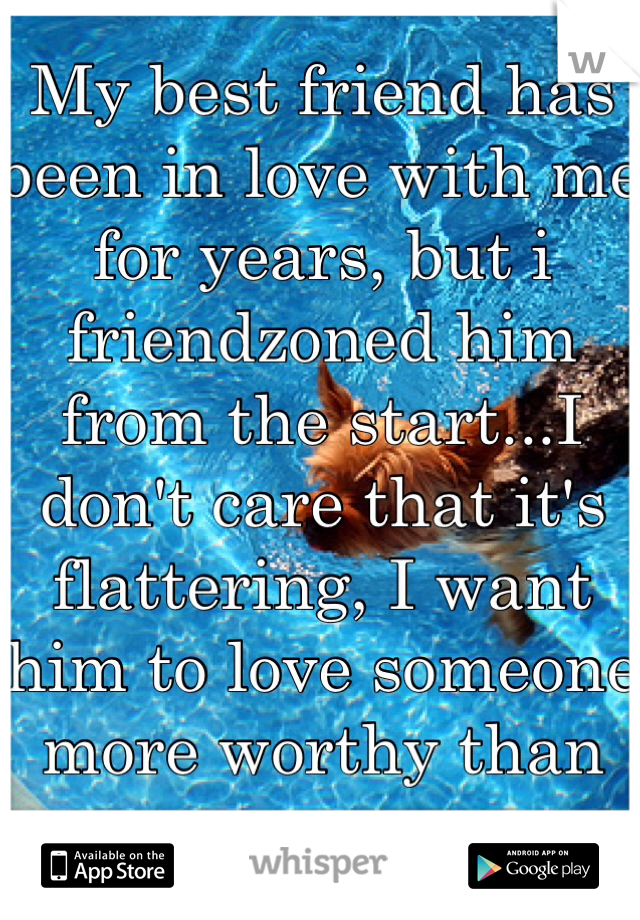 My best friend has been in love with me for years, but i friendzoned him from the start...I don't care that it's flattering, I want him to love someone more worthy than me.