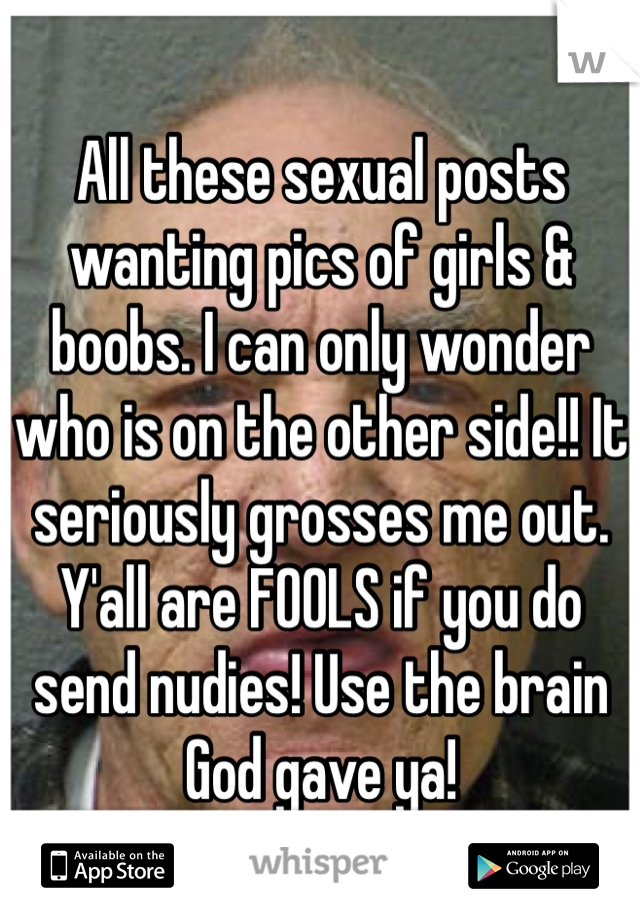 All these sexual posts wanting pics of girls & boobs. I can only wonder who is on the other side!! It seriously grosses me out. Y'all are FOOLS if you do send nudies! Use the brain God gave ya!