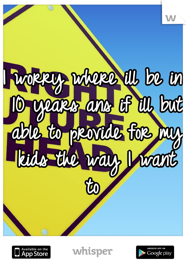 I worry where ill be in 10 years ans if ill but able to provide for my kids the way I want to 