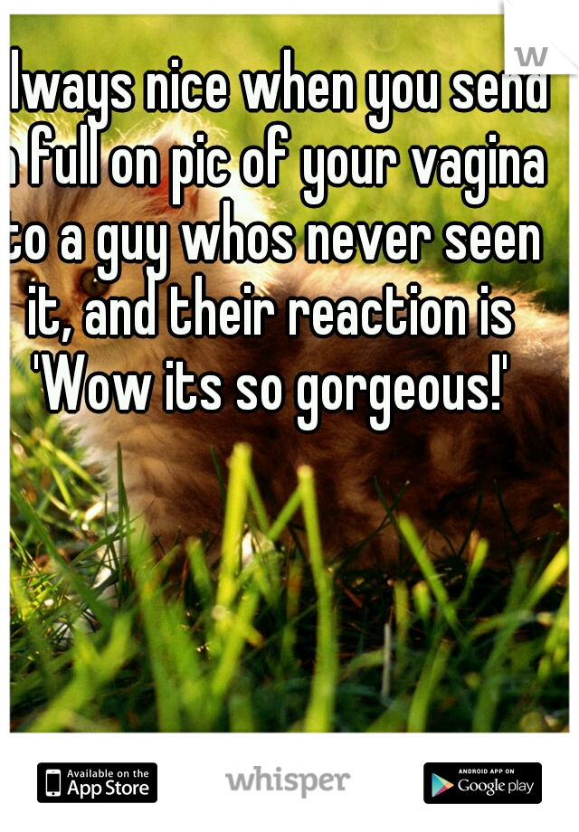 Always nice when you send a full on pic of your vagina to a guy whos never seen it, and their reaction is 'Wow its so gorgeous!'