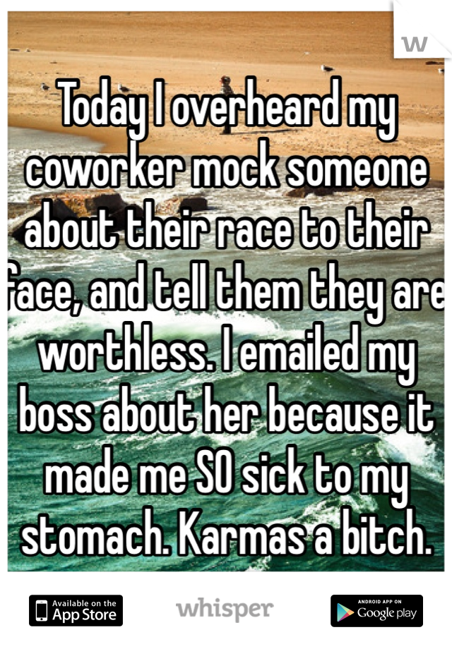 Today I overheard my coworker mock someone about their race to their face, and tell them they are worthless. I emailed my boss about her because it made me SO sick to my stomach. Karmas a bitch.