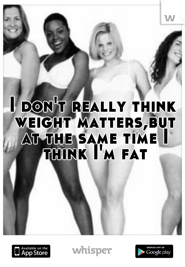 I don't really think weight matters,but at the same time I think I'm fat