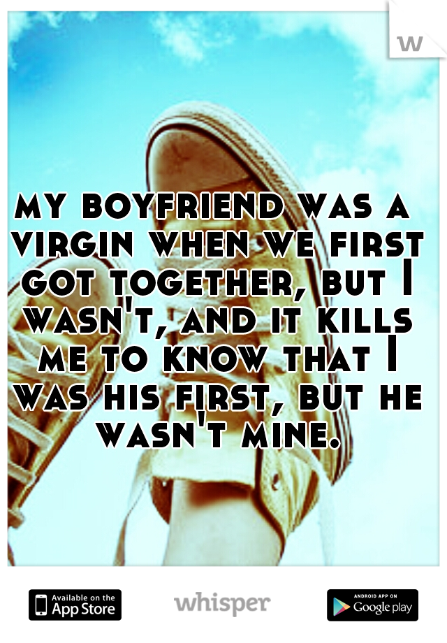 my boyfriend was a virgin when we first got together, but I wasn't, and it kills me to know that I was his first, but he wasn't mine.