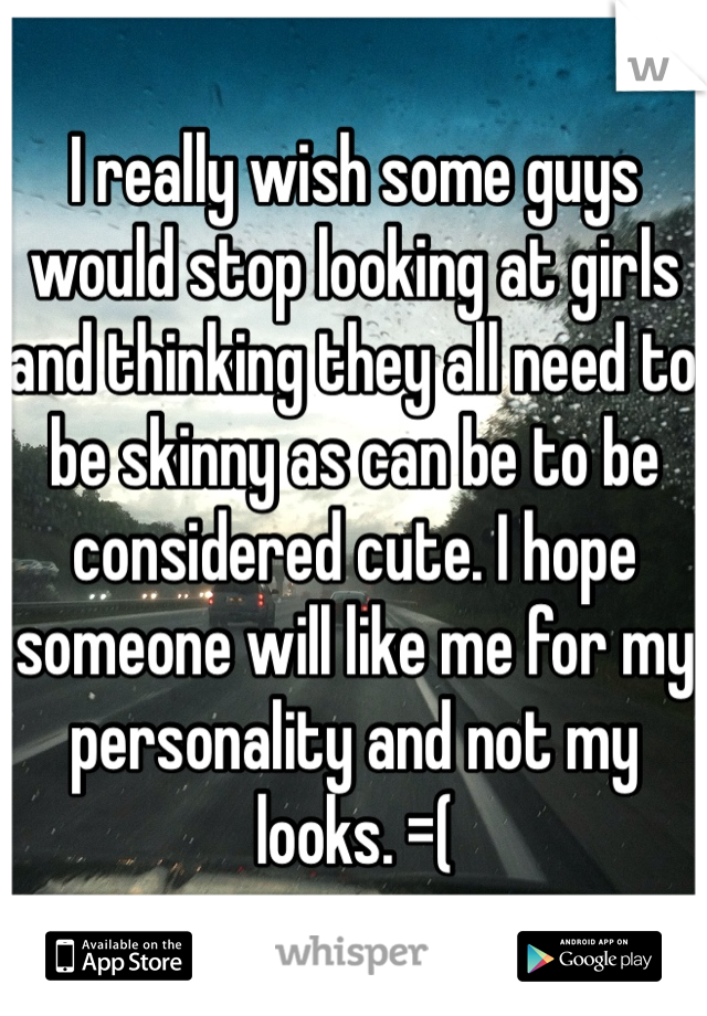 I really wish some guys would stop looking at girls and thinking they all need to be skinny as can be to be considered cute. I hope someone will like me for my personality and not my looks. =(