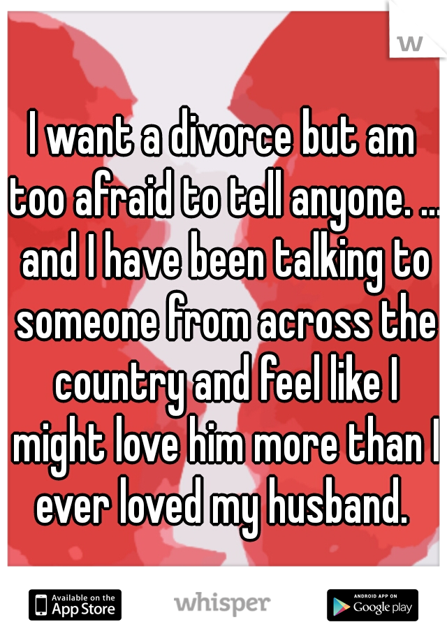 I want a divorce but am too afraid to tell anyone. ... and I have been talking to someone from across the country and feel like I might love him more than I ever loved my husband. 
