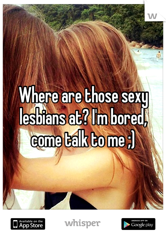 Where are those sexy lesbians at? I'm bored, come talk to me ;)