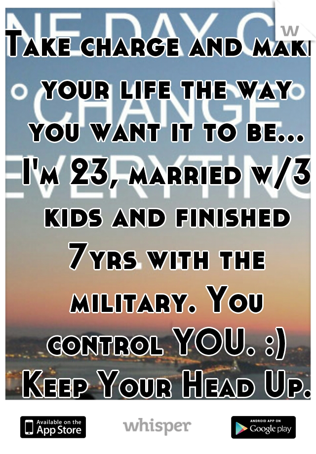 Take charge and make your life the way you want it to be... I'm 23, married w/3 kids and finished 7yrs with the military. You control YOU. :) Keep Your Head Up.