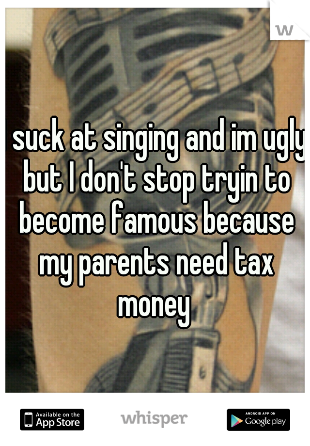 I suck at singing and im ugly but I don't stop tryin to become famous because my parents need tax money 