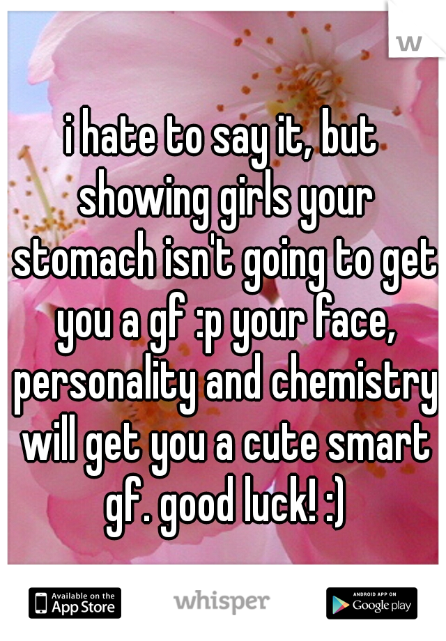i hate to say it, but showing girls your stomach isn't going to get you a gf :p your face, personality and chemistry will get you a cute smart gf. good luck! :)