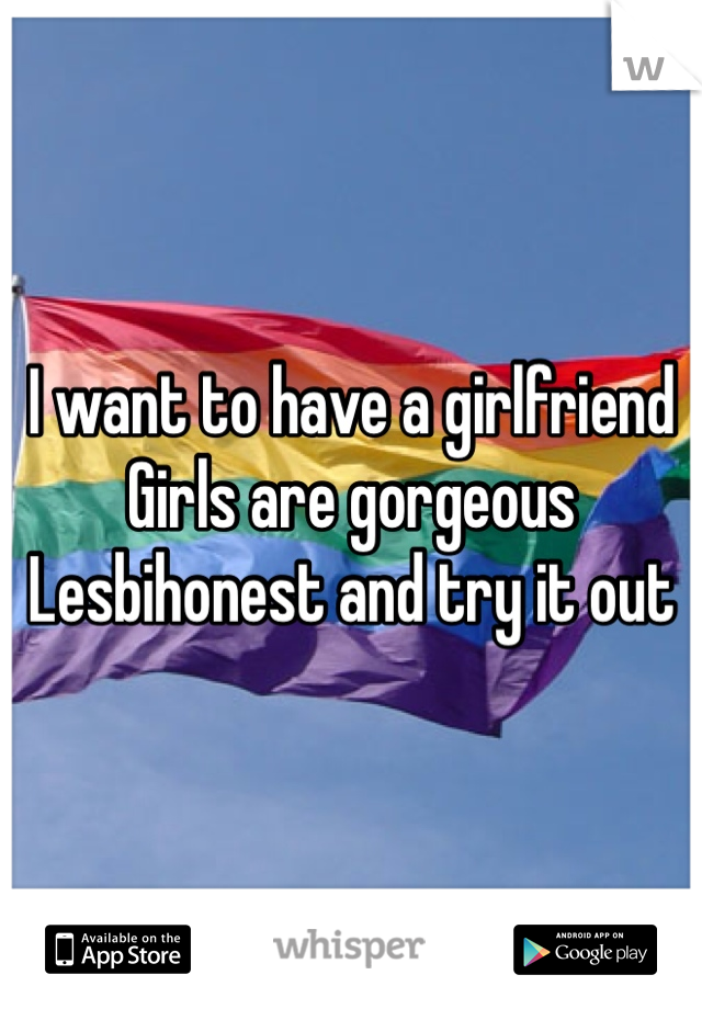 I want to have a girlfriend 
Girls are gorgeous 
Lesbihonest and try it out 
