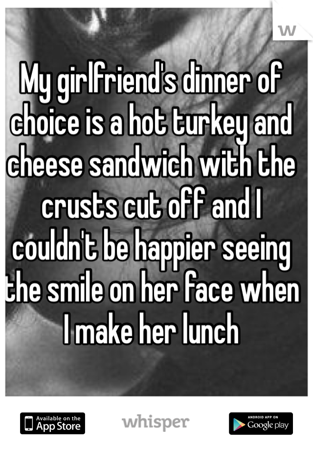 My girlfriend's dinner of choice is a hot turkey and cheese sandwich with the crusts cut off and I couldn't be happier seeing the smile on her face when I make her lunch 