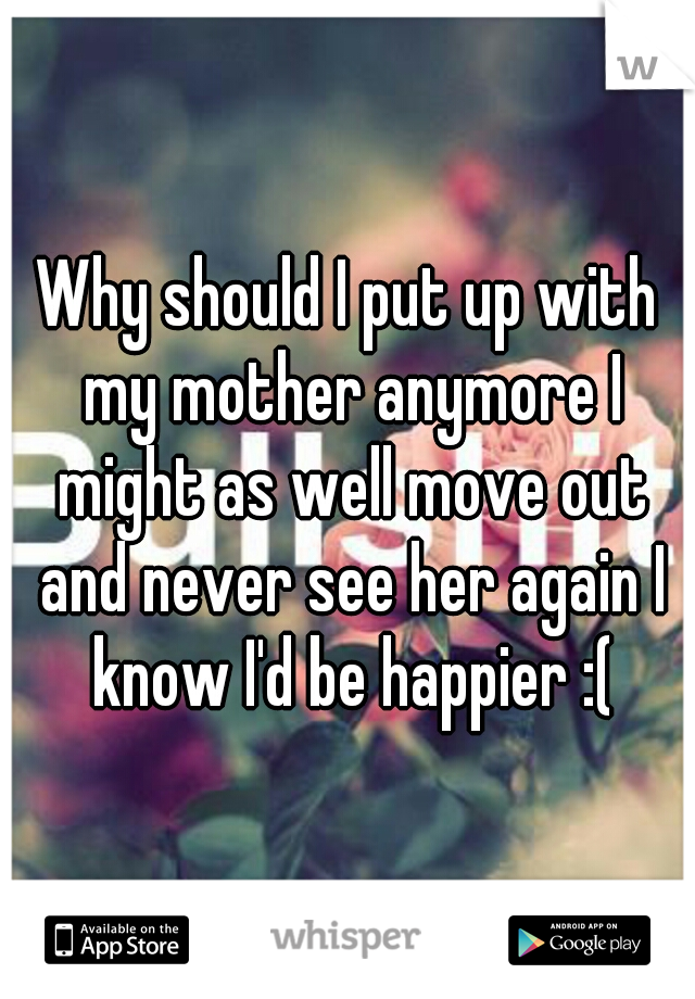Why should I put up with my mother anymore I might as well move out and never see her again I know I'd be happier :(