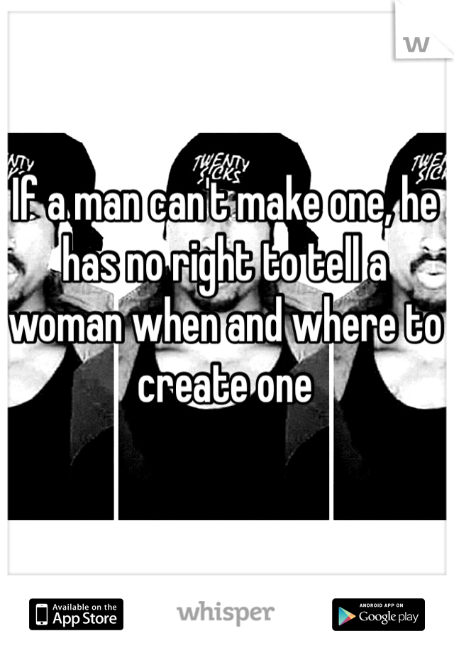 If a man can't make one, he has no right to tell a woman when and where to create one 