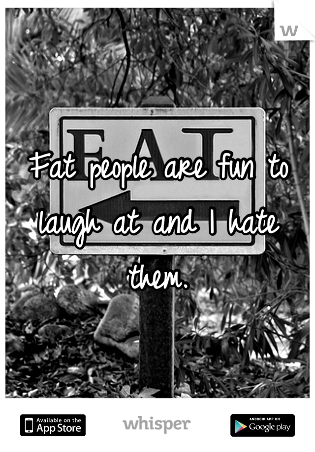 Fat people are fun to laugh at and I hate them.