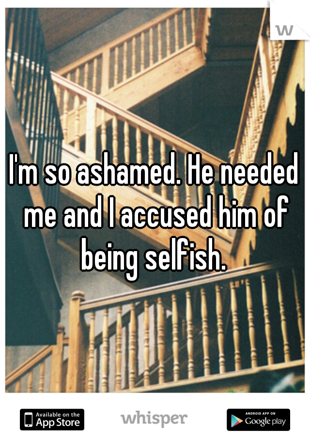 I'm so ashamed. He needed me and I accused him of being selfish. 