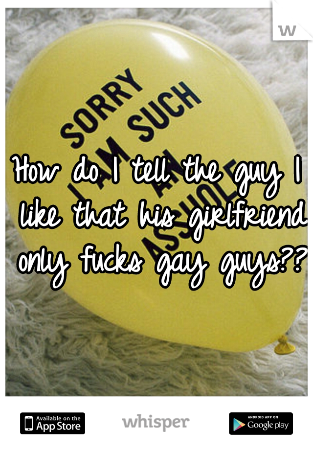 How do I tell the guy I like that his girlfriend only fucks gay guys???