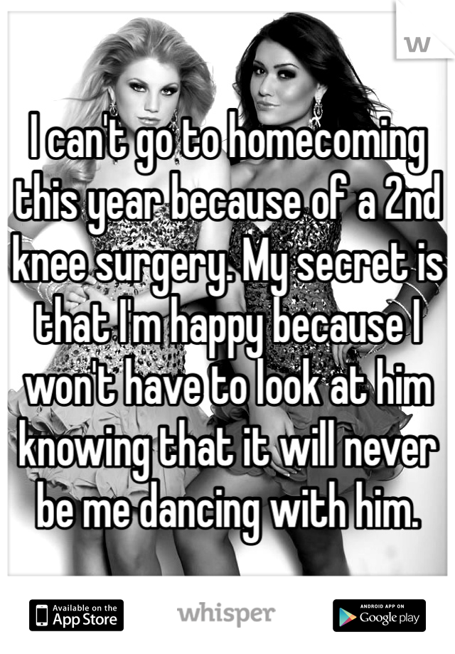 I can't go to homecoming this year because of a 2nd knee surgery. My secret is that I'm happy because I won't have to look at him knowing that it will never be me dancing with him. 