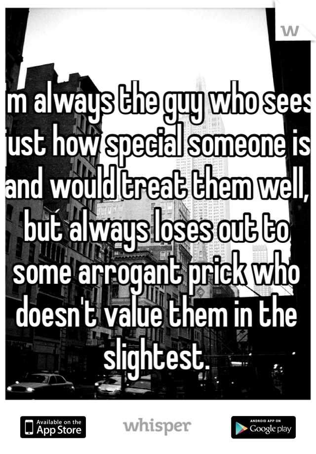 I'm always the guy who sees just how special someone is and would treat them well, but always loses out to some arrogant prick who doesn't value them in the slightest.  