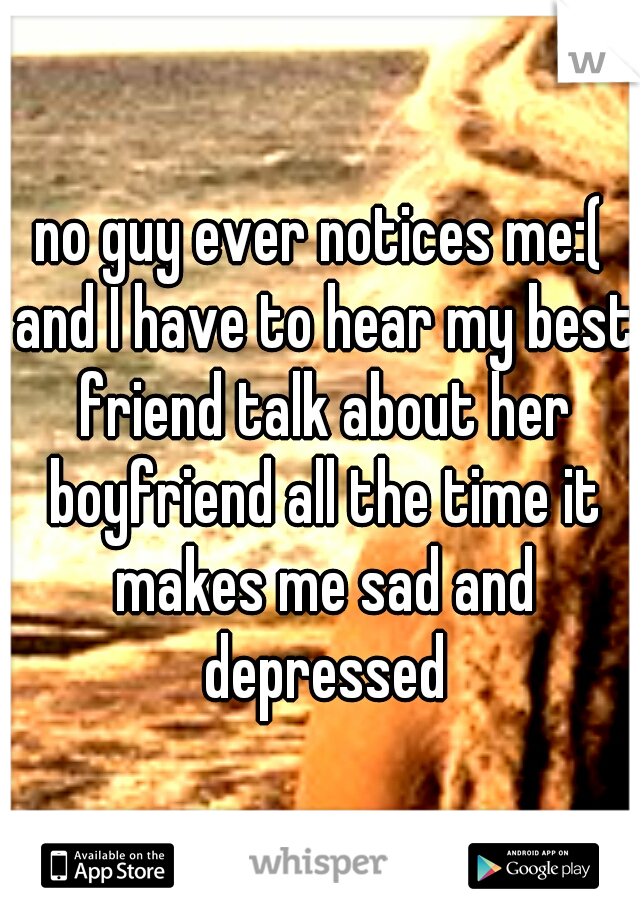 no guy ever notices me:( and I have to hear my best friend talk about her boyfriend all the time it makes me sad and depressed