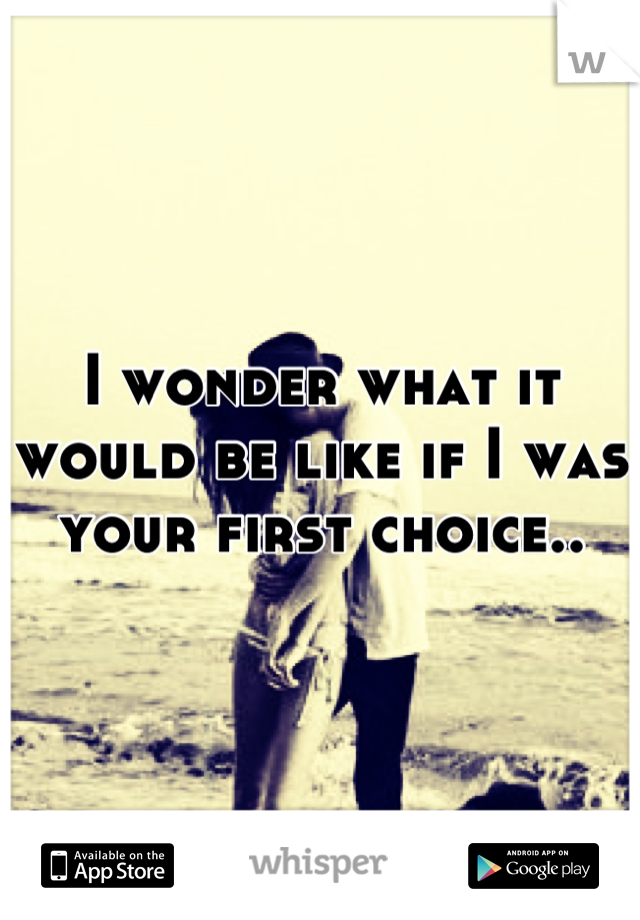 I wonder what it would be like if I was your first choice..