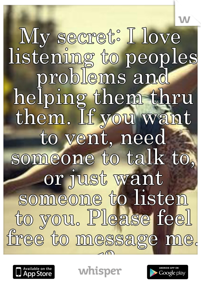 My secret: I love listening to peoples problems and helping them thru them. If you want to vent, need someone to talk to, or just want someone to listen to you. Please feel free to message me. <3