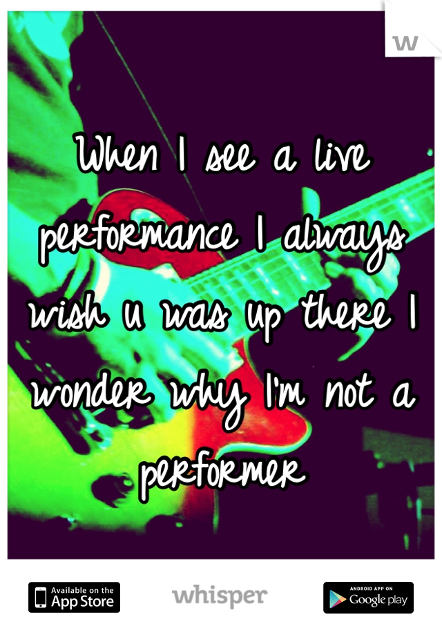 When I see a live performance I always wish u was up there I wonder why I'm not a performer 