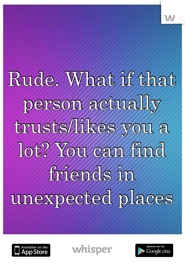 Rude. What if that person actually trusts/likes you a lot? You can find friends in unexpected places