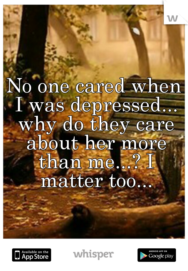 No one cared when I was depressed... why do they care about her more than me...? I matter too...