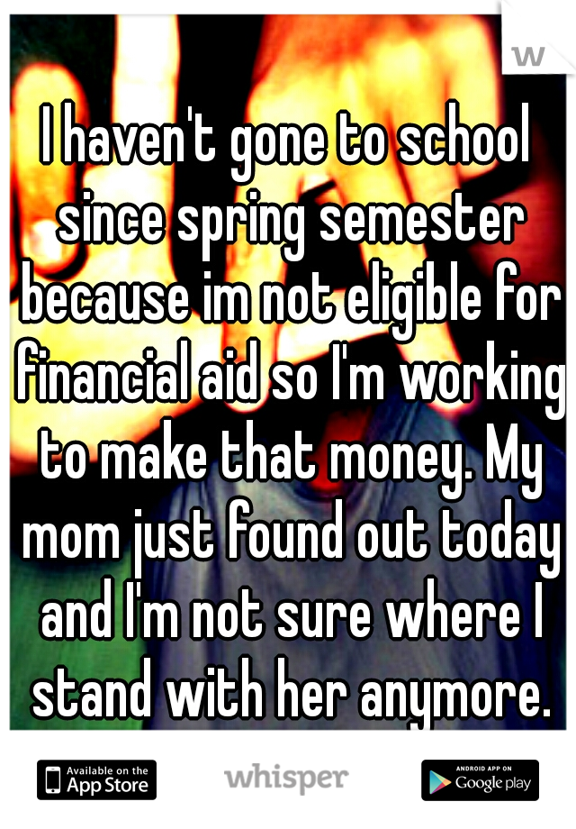 I haven't gone to school since spring semester because im not eligible for financial aid so I'm working to make that money. My mom just found out today and I'm not sure where I stand with her anymore.
