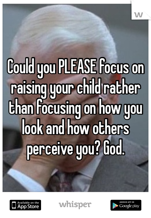 Could you PLEASE focus on raising your child rather than focusing on how you look and how others perceive you? God.